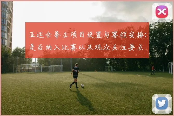 亚运会拳击项目设置与赛程安排：是否纳入比赛以及观众关注要点