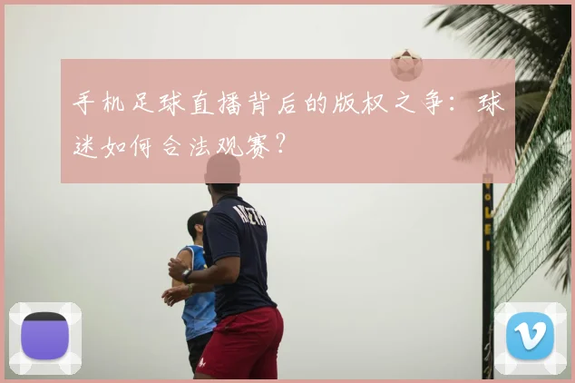 手机足球直播背后的版权之争：球迷如何合法观赛？