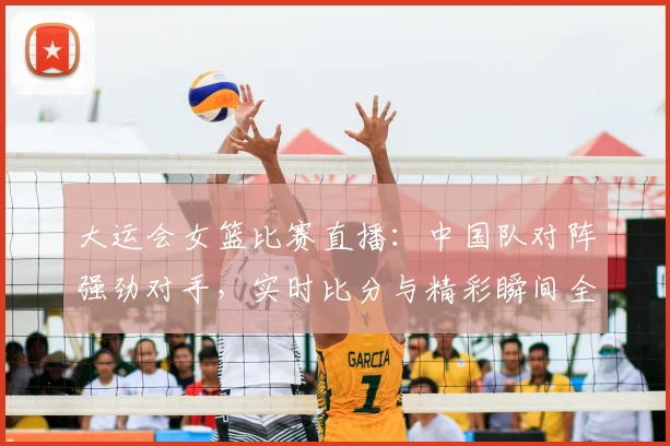 大运会女篮比赛直播：中国队对阵强劲对手，实时比分与精彩瞬间全解析