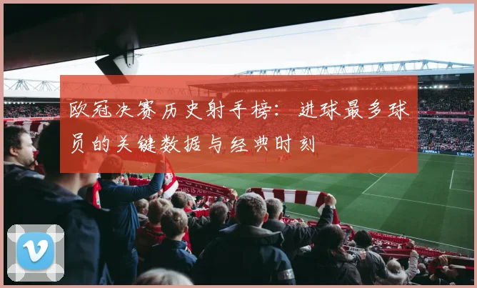 欧冠决赛历史射手榜：进球最多球员的关键数据与经典时刻
