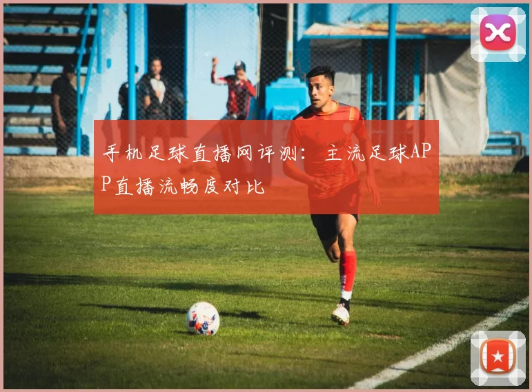 手机足球直播网评测：主流足球APP直播流畅度对比
