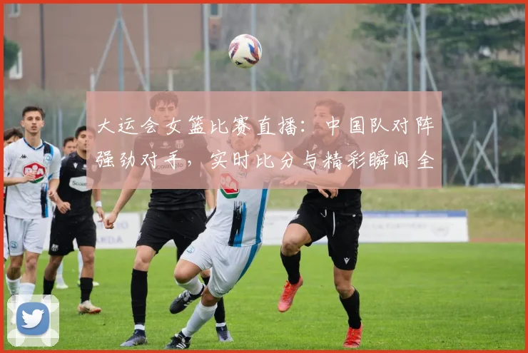 大运会女篮比赛直播：中国队对阵强劲对手，实时比分与精彩瞬间全解析