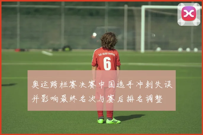 奥运跨栏赛决赛中国选手冲刺失误并影响最终名次与赛后排名调整